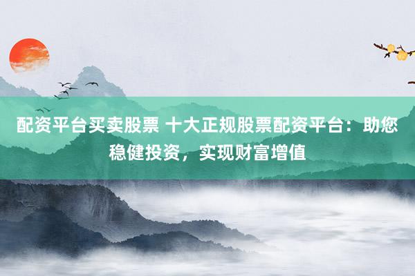 配资平台买卖股票 十大正规股票配资平台：助您稳健投资，实现财富增值