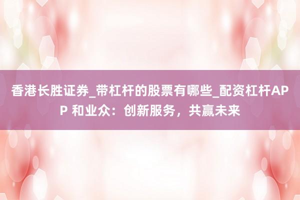 香港长胜证券_带杠杆的股票有哪些_配资杠杆APP 和业众：创新服务，共赢未来