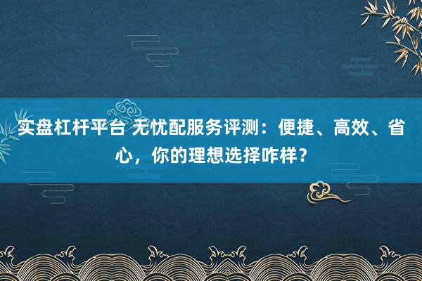 实盘杠杆平台 无忧配服务评测：便捷、高效、省心，你的理想选择咋样？