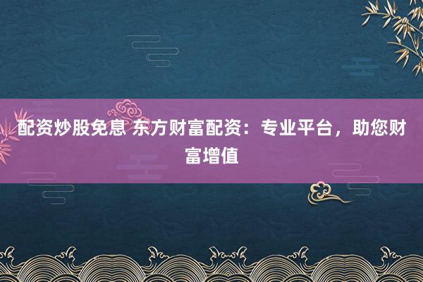 配资炒股免息 东方财富配资：专业平台，助您财富增值
