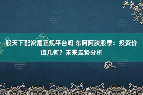 股天下配资是正规平台吗 东阿阿胶股票：投资价值几何？未来走势分析