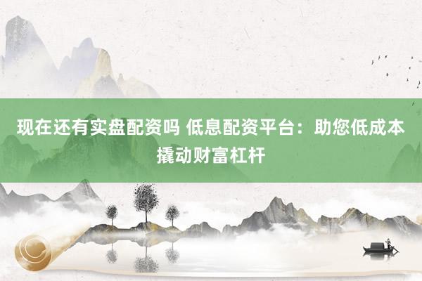 现在还有实盘配资吗 低息配资平台：助您低成本撬动财富杠杆