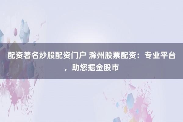 配资著名炒股配资门户 滁州股票配资：专业平台，助您掘金股市