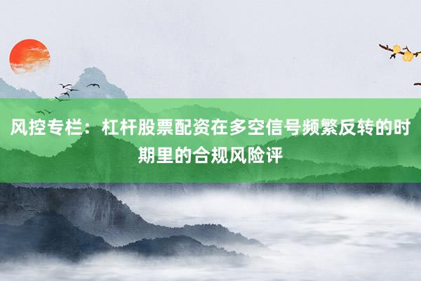 风控专栏：杠杆股票配资在多空信号频繁反转的时期里的合规风险评