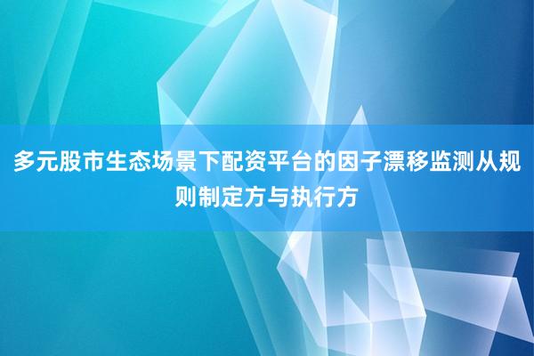 多元股市生态场景下配资平台的因子漂移监测从规则制定方与执行方