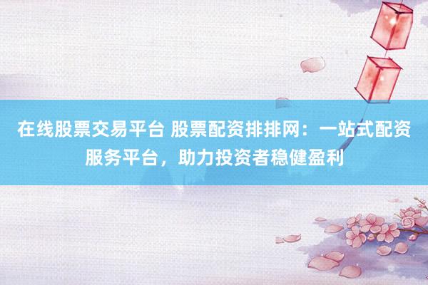 在线股票交易平台 股票配资排排网：一站式配资服务平台，助力投资者稳健盈利
