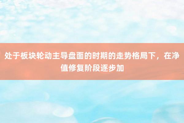 处于板块轮动主导盘面的时期的走势格局下，在净值修复阶段逐步加
