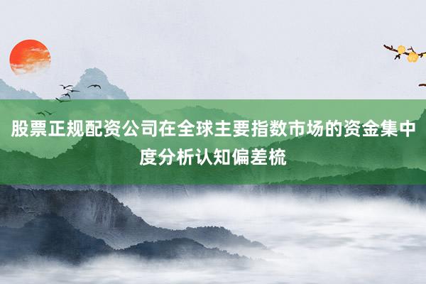 股票正规配资公司在全球主要指数市场的资金集中度分析认知偏差梳