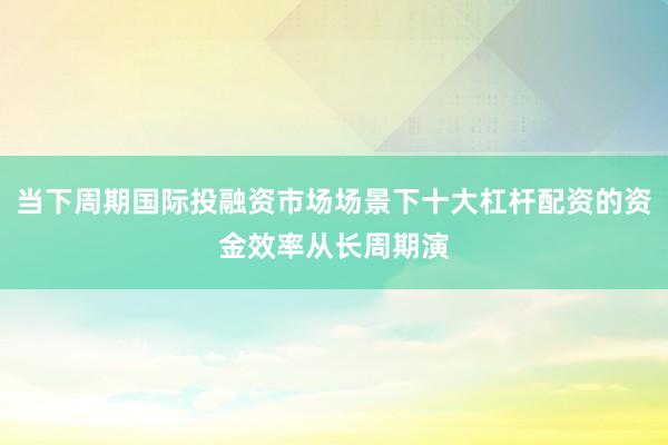 当下周期国际投融资市场场景下十大杠杆配资的资金效率从长周期演