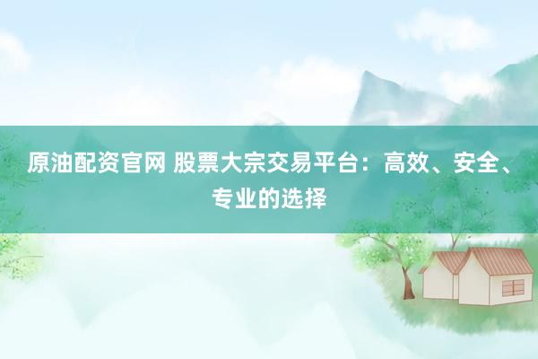 原油配资官网 股票大宗交易平台：高效、安全、专业的选择