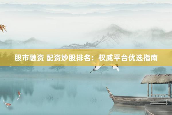股市融资 配资炒股排名：权威平台优选指南