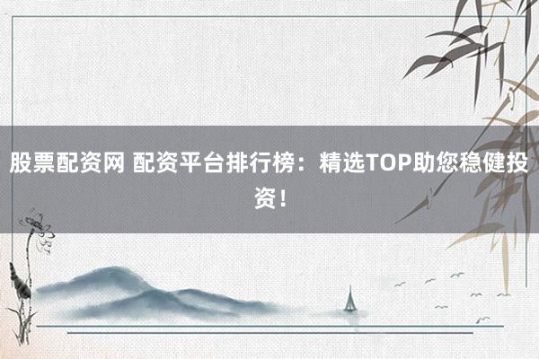 股票配资网 配资平台排行榜：精选TOP助您稳健投资！