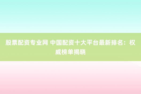 股票配资专业网 中国配资十大平台最新排名：权威榜单揭晓