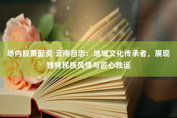场内股票配资 云南吕忠：地域文化传承者，展现独特民族风情与匠心独运