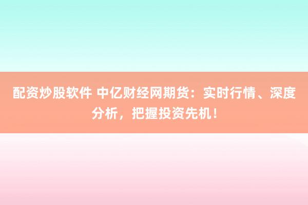 配资炒股软件 中亿财经网期货：实时行情、深度分析，把握投资先机！