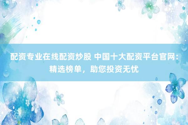 配资专业在线配资炒股 中国十大配资平台官网：精选榜单，助您投资无忧