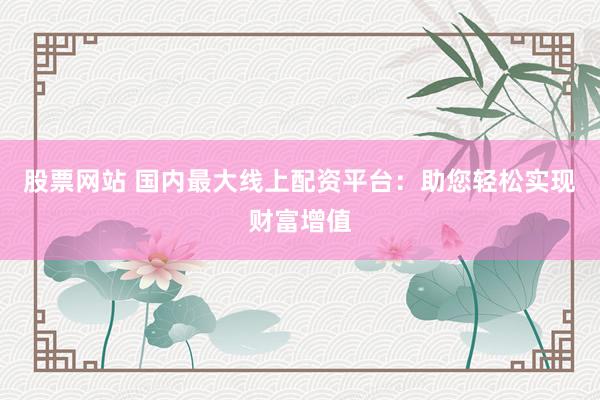 股票网站 国内最大线上配资平台：助您轻松实现财富增值