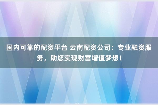 国内可靠的配资平台 云南配资公司：专业融资服务，助您实现财富增值梦想！