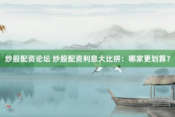 炒股配资论坛 炒股配资利息大比拼：哪家更划算？