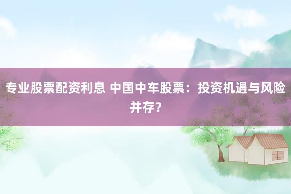 专业股票配资利息 中国中车股票：投资机遇与风险并存？