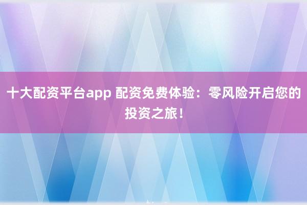 十大配资平台app 配资免费体验：零风险开启您的投资之旅！