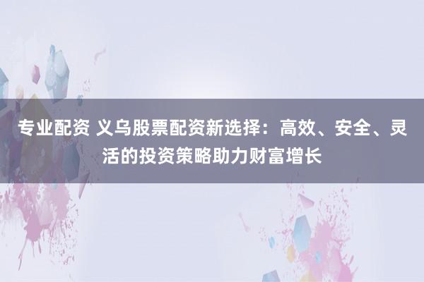 专业配资 义乌股票配资新选择：高效、安全、灵活的投资策略助力财富增长