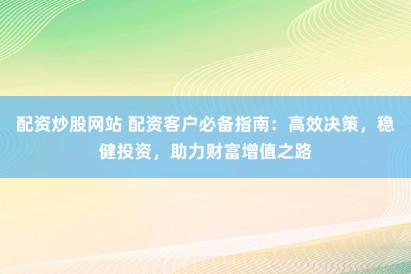 配资炒股网站 配资客户必备指南：高效决策，稳健投资，助力财富增值之路
