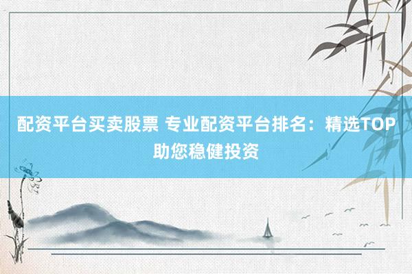 配资平台买卖股票 专业配资平台排名：精选TOP助您稳健投资
