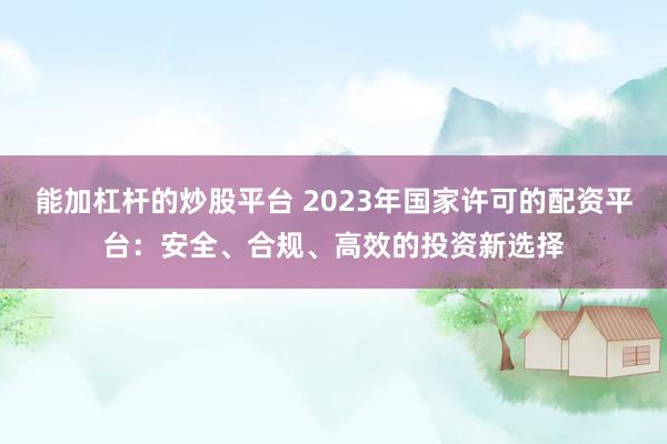 能加杠杆的炒股平台 2023年国家许可的配资平台：安全、合规、高效的投资新选择