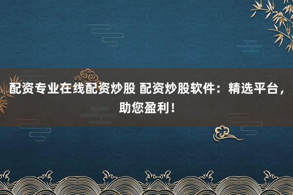 配资专业在线配资炒股 配资炒股软件：精选平台，助您盈利！