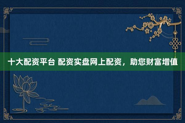十大配资平台 配资实盘网上配资，助您财富增值