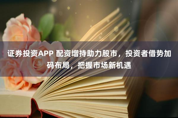 证券投资APP 配资增持助力股市，投资者借势加码布局，把握市场新机遇