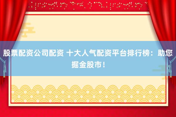 股票配资公司配资 十大人气配资平台排行榜：助您掘金股市！