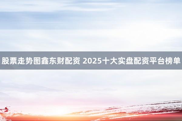 股票走势图鑫东财配资 2025十大实盘配资平台榜单