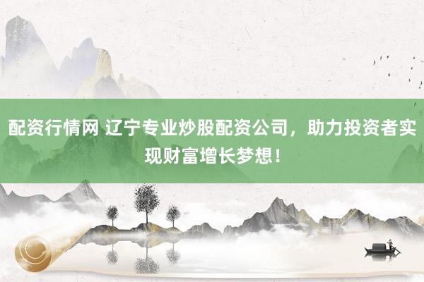 配资行情网 辽宁专业炒股配资公司，助力投资者实现财富增长梦想！