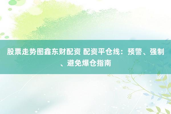 股票走势图鑫东财配资 配资平仓线：预警、强制、避免爆仓指南