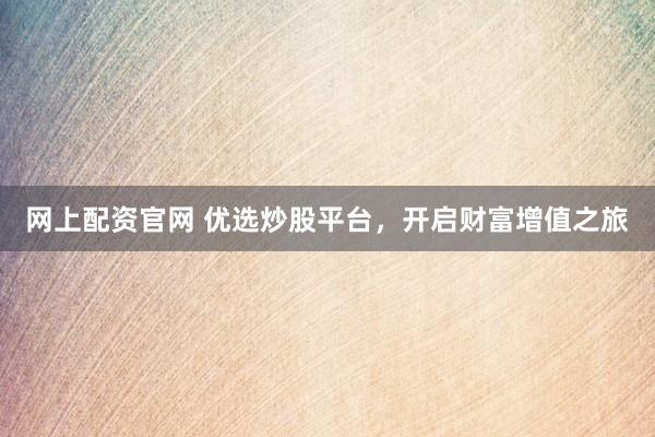网上配资官网 优选炒股平台，开启财富增值之旅
