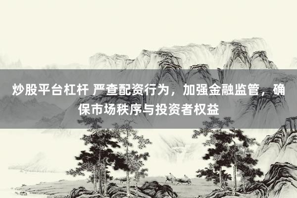 炒股平台杠杆 严查配资行为，加强金融监管，确保市场秩序与投资者权益