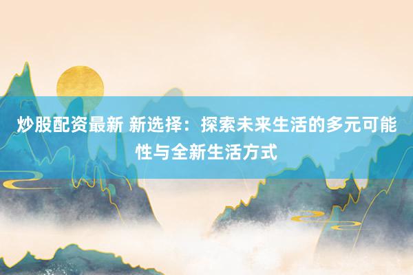 炒股配资最新 新选择：探索未来生活的多元可能性与全新生活方式