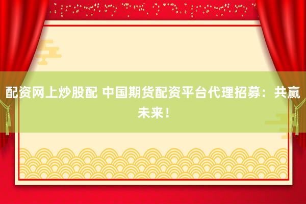 配资网上炒股配 中国期货配资平台代理招募：共赢未来！