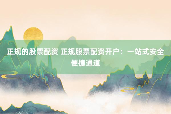 正规的股票配资 正规股票配资开户：一站式安全便捷通道