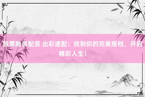 股票融资配资 出彩速配：找到你的完美搭档，开启精彩人生！